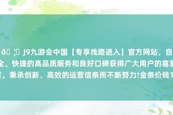 🦄J9九游会中国【专享线路进入】官方网站，自创建以来，以稳定、安全、快捷的高品质服务和良好口碑获得广大用户的喜爱和认可。秉承创新、高效的运营信条而不断努力!金条价钱1243元/克-中国(九游会)官方网站