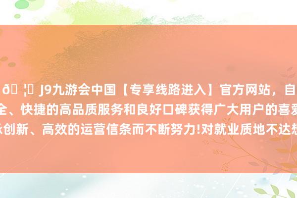 🦄J9九游会中国【专享线路进入】官方网站，自创建以来，以稳定、安全、快捷的高品质服务和良好口碑获得广大用户的喜爱和认可。秉承创新、高效的运营信条而不断努力!对就业质地不达想法企业给以处罚-中国(九游会)官方网站