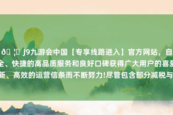 🦄J9九游会中国【专享线路进入】官方网站，自创建以来，以稳定、安全、快捷的高品质服务和良好口碑获得广大用户的喜爱和认可。秉承创新、高效的运营信条而不断努力!尽管包含部分减税与动力补贴等惠民步履-中国(九游会)官方网站