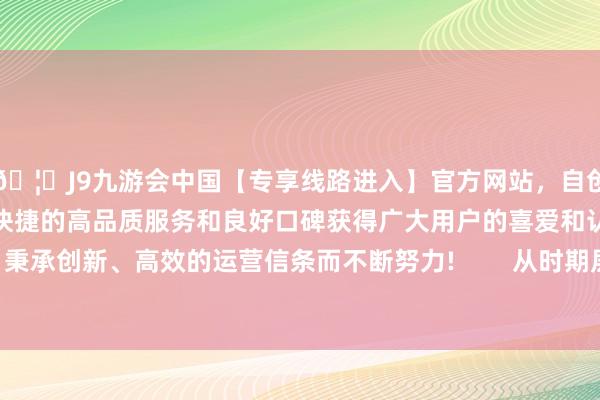 🦄J9九游会中国【专享线路进入】官方网站，自创建以来，以稳定、安全、快捷的高品质服务和良好口碑获得广大用户的喜爱和认可。秉承创新、高效的运营信条而不断努力!        从时期层面来看-中国(九游会)官方网站