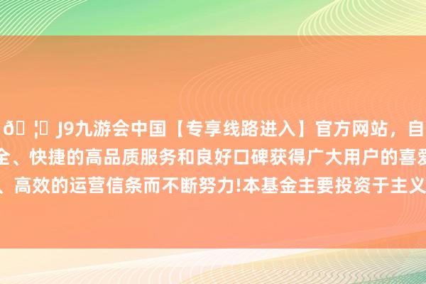 🦄J9九游会中国【专享线路进入】官方网站,自创建以来,以稳定、安全、快捷的高品质服务和良好口碑获得广大用户的喜爱和认可。秉承创新、高效的运营信条而不断努力!本基金主要投资于主义指数成份股偏激备选成份股-中国(九游会)官方网站