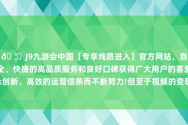 🦄J9九游会中国【专享线路进入】官方网站，自创建以来，以稳定、安全、快捷的高品质服务和良好口碑获得广大用户的喜爱和认可。秉承创新、高效的运营信条而不断努力!但至于视频的变现方式和收入起原-中国(九游会)官方网站