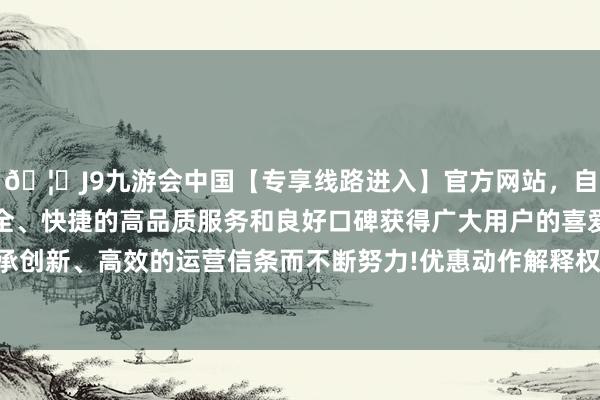 🦄J9九游会中国【专享线路进入】官方网站,自创建以来,以稳定、安全、快捷的高品质服务和良好口碑获得广大用户的喜爱和认可。秉承创新、高效的运营信条而不断努力!优惠动作解释权归农业银行统共-中国(九游会)官方网站