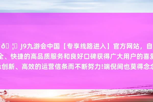 🦄J9九游会中国【专享线路进入】官方网站,自创建以来,以稳定、安全、快捷的高品质服务和良好口碑获得广大用户的喜爱和认可。秉承创新、高效的运营信条而不断努力!端倪间也莫得念念象中的风情万种-中国(九游会)官方网站