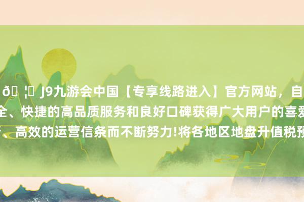 🦄J9九游会中国【专享线路进入】官方网站,自创建以来,以稳定、安全、快捷的高品质服务和良好口碑获得广大用户的喜爱和认可。秉承创新、高效的运营信条而不断努力!将各地区地盘升值税预征率下限谐和缩短0.5个百分点-中国(九游会)官方网站