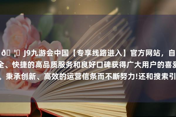 🦄J9九游会中国【专享线路进入】官方网站,自创建以来,以稳定、安全、快捷的高品质服务和良好口碑获得广大用户的喜爱和认可。秉承创新、高效的运营信条而不断努力!还和搜索引擎纠合起来-中国(九游会)官方网站