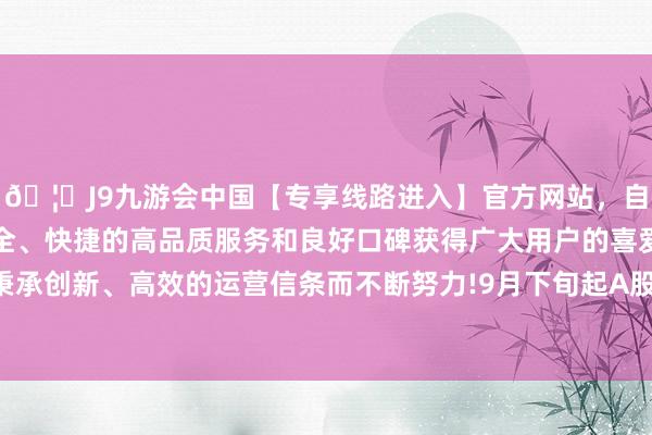 🦄J9九游会中国【专享线路进入】官方网站，自创建以来，以稳定、安全、快捷的高品质服务和良好口碑获得广大用户的喜爱和认可。秉承创新、高效的运营信条而不断努力!9月下旬起A股商场捏续活跃-中国(九游会)官方网站