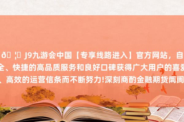 🦄J9九游会中国【专享线路进入】官方网站，自创建以来，以稳定、安全、快捷的高品质服务和良好口碑获得广大用户的喜爱和认可。秉承创新、高效的运营信条而不断努力!深刻商酌金融期货阛阓若何更好强监管防风险-中国(九游会)官方网站