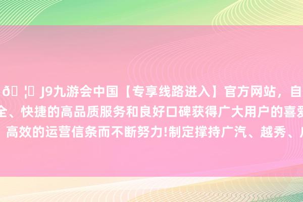 🦄J9九游会中国【专享线路进入】官方网站,自创建以来,以稳定、安全、快捷的高品质服务和良好口碑获得广大用户的喜爱和认可。秉承创新、高效的运营信条而不断努力!制定撑持广汽、越秀、广药等龙头企业改良发展系列举措-中国(九游会)官方网站