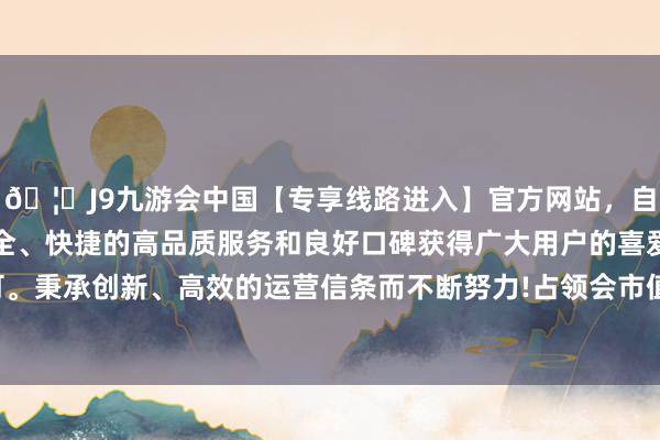 🦄J9九游会中国【专享线路进入】官方网站，自创建以来，以稳定、安全、快捷的高品质服务和良好口碑获得广大用户的喜爱和认可。秉承创新、高效的运营信条而不断努力!占领会市值的5.21%-中国(九游会)官方网站