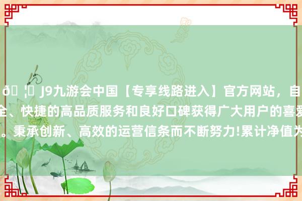 🦄J9九游会中国【专享线路进入】官方网站，自创建以来，以稳定、安全、快捷的高品质服务和良好口碑获得广大用户的喜爱和认可。秉承创新、高效的运营信条而不断努力!累计净值为1.5033元-中国(九游会)官方网站