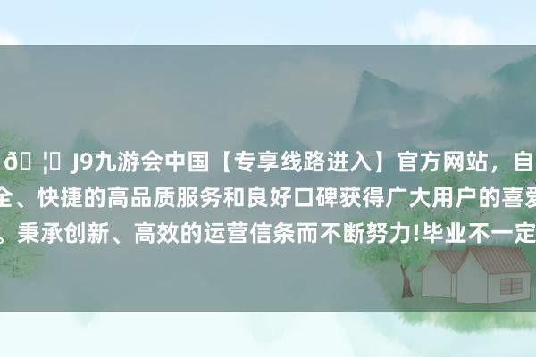 🦄J9九游会中国【专享线路进入】官方网站，自创建以来，以稳定、安全、快捷的高品质服务和良好口碑获得广大用户的喜爱和认可。秉承创新、高效的运营信条而不断努力!毕业不一定是最终长进-中国(九游会)官方网站