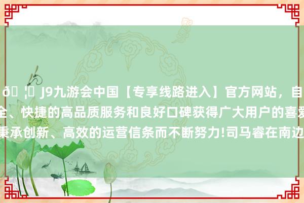 🦄J9九游会中国【专享线路进入】官方网站，自创建以来，以稳定、安全、快捷的高品质服务和良好口碑获得广大用户的喜爱和认可。秉承创新、高效的运营信条而不断努力!司马睿在南边扎根的流程中-中国(九游会)官方网站