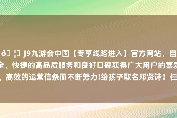 🦄J9九游会中国【专享线路进入】官方网站，自创建以来，以稳定、安全、快捷的高品质服务和良好口碑获得广大用户的喜爱和认可。秉承创新、高效的运营信条而不断努力!给孩子取名邓贤诗！但此时改变也到了宽绰关头-中国(九游会)官方网站