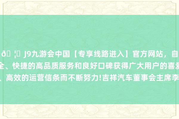 🦄J9九游会中国【专享线路进入】官方网站，自创建以来，以稳定、安全、快捷的高品质服务和良好口碑获得广大用户的喜爱和认可。秉承创新、高效的运营信条而不断努力!吉祥汽车董事会主席李书福还用真金白银增握公司股票-中国(九游会)官方网站