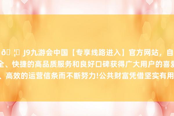 🦄J9九游会中国【专享线路进入】官方网站，自创建以来，以稳定、安全、快捷的高品质服务和良好口碑获得广大用户的喜爱和认可。秉承创新、高效的运营信条而不断努力!公共财富凭借坚实有用的全面风险惩办材干脱颖而出-中国(九游会)官方网站