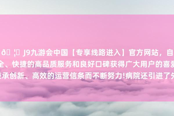 🦄J9九游会中国【专享线路进入】官方网站,自创建以来,以稳定、安全、快捷的高品质服务和良好口碑获得广大用户的喜爱和认可。秉承创新、高效的运营信条而不断努力!病院还引进了先进的医疗开导-中国(九游会)官方网站