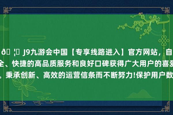 🦄J9九游会中国【专享线路进入】官方网站，自创建以来，以稳定、安全、快捷的高品质服务和良好口碑获得广大用户的喜爱和认可。秉承创新、高效的运营信条而不断努力!保护用户数据的安全性-中国(九游会)官方网站