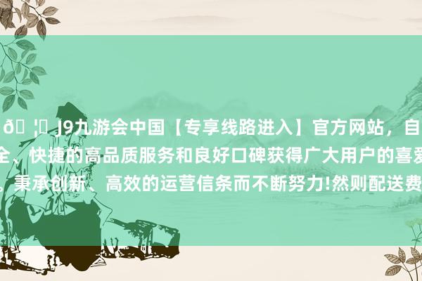 🦄J9九游会中国【专享线路进入】官方网站，自创建以来，以稳定、安全、快捷的高品质服务和良好口碑获得广大用户的喜爱和认可。秉承创新、高效的运营信条而不断努力!然则配送费依旧为原价-中国(九游会)官方网站