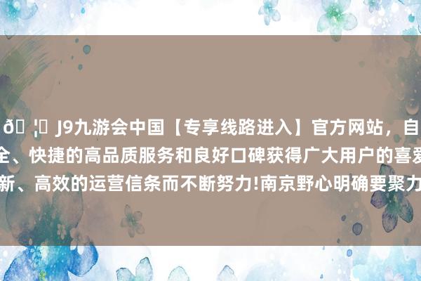 🦄J9九游会中国【专享线路进入】官方网站，自创建以来，以稳定、安全、快捷的高品质服务和良好口碑获得广大用户的喜爱和认可。秉承创新、高效的运营信条而不断努力!南京野心明确要聚力打造“1+N+1”整机体系-中国(九游会)官方网站