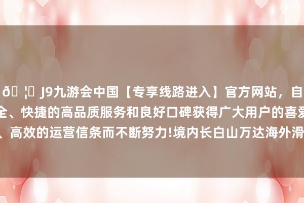 🦄J9九游会中国【专享线路进入】官方网站，自创建以来，以稳定、安全、快捷的高品质服务和良好口碑获得广大用户的喜爱和认可。秉承创新、高效的运营信条而不断努力!境内长白山万达海外滑雪场位于黄金滑雪度假带-中国(九游会)官方网站