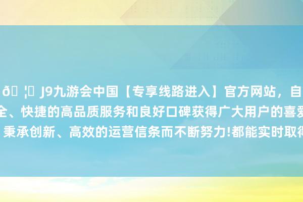 🦄J9九游会中国【专享线路进入】官方网站，自创建以来，以稳定、安全、快捷的高品质服务和良好口碑获得广大用户的喜爱和认可。秉承创新、高效的运营信条而不断努力!都能实时取得请示和匡助-中国(九游会)官方网站