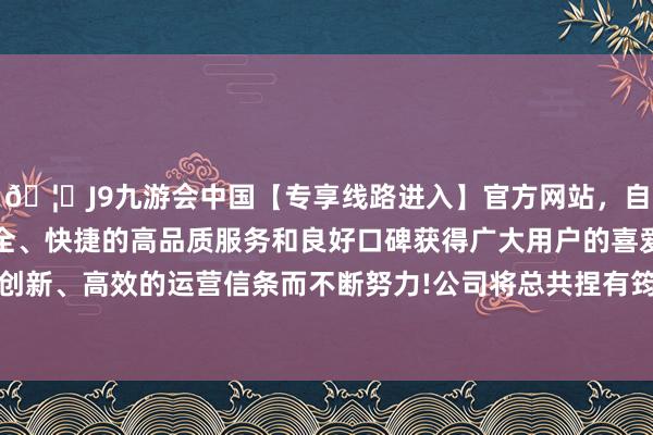 🦄J9九游会中国【专享线路进入】官方网站，自创建以来，以稳定、安全、快捷的高品质服务和良好口碑获得广大用户的喜爱和认可。秉承创新、高效的运营信条而不断努力!公司将总共捏有筠诚和瑞100%股权-中国(九游会)官方网站