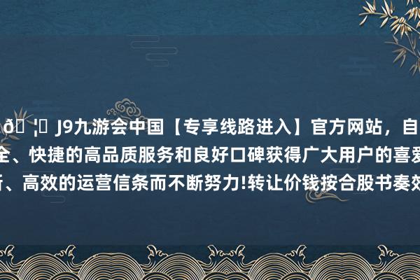 🦄J9九游会中国【专享线路进入】官方网站，自创建以来，以稳定、安全、快捷的高品质服务和良好口碑获得广大用户的喜爱和认可。秉承创新、高效的运营信条而不断努力!转让价钱按合股书奏效的前一日收盘价的80%谋略-中国(九游会)官方网站