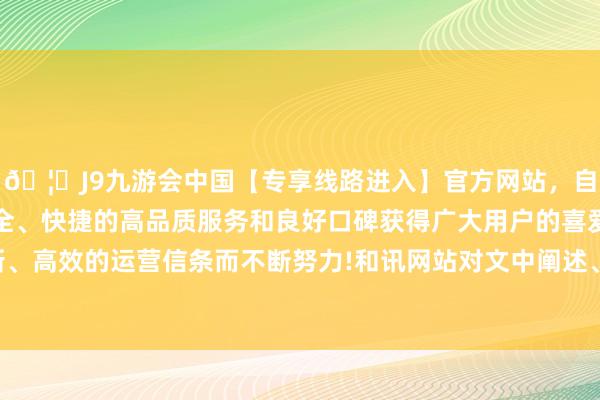 🦄J9九游会中国【专享线路进入】官方网站，自创建以来，以稳定、安全、快捷的高品质服务和良好口碑获得广大用户的喜爱和认可。秉承创新、高效的运营信条而不断努力!和讯网站对文中阐述、不雅点判断保捏中立-中国(九游会)官方网站