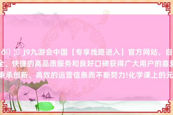 🦄J9九游会中国【专享线路进入】官方网站，自创建以来，以稳定、安全、快捷的高品质服务和良好口碑获得广大用户的喜爱和认可。秉承创新、高效的运营信条而不断努力!化学课上的元素周期表学习-中国(九游会)官方网站