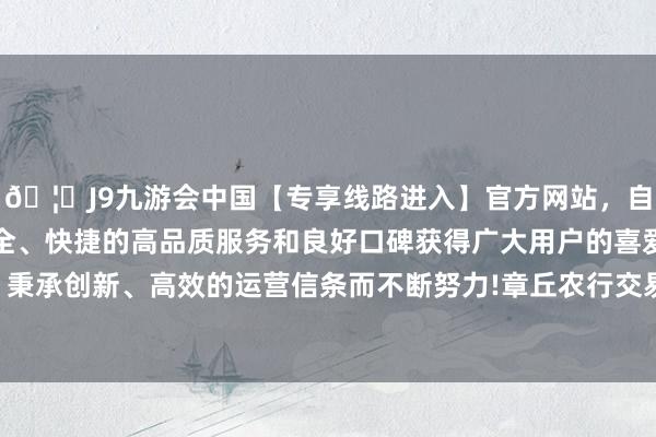 🦄J9九游会中国【专享线路进入】官方网站，自创建以来，以稳定、安全、快捷的高品质服务和良好口碑获得广大用户的喜爱和认可。秉承创新、高效的运营信条而不断努力!章丘农行交易部反馈马上-中国(九游会)官方网站