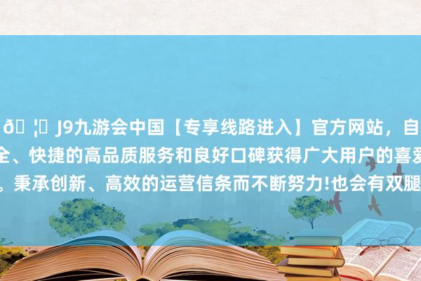 🦄J9九游会中国【专享线路进入】官方网站，自创建以来，以稳定、安全、快捷的高品质服务和良好口碑获得广大用户的喜爱和认可。秉承创新、高效的运营信条而不断努力!也会有双腿冰凉的嗅觉-中国(九游会)官方网站