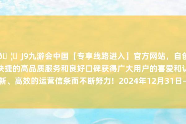 🦄J9九游会中国【专享线路进入】官方网站，自创建以来，以稳定、安全、快捷的高品质服务和良好口碑获得广大用户的喜爱和认可。秉承创新、高效的运营信条而不断努力!  2024年12月31日—2025年1月5日-中国(九游会)官方网站