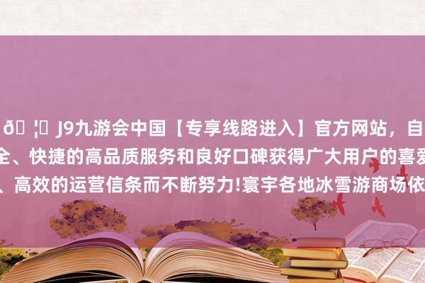 🦄J9九游会中国【专享线路进入】官方网站，自创建以来，以稳定、安全、快捷的高品质服务和良好口碑获得广大用户的喜爱和认可。秉承创新、高效的运营信条而不断努力!寰宇各地冰雪游商场依然无间迎来第一波岑岭-中国(九游会)官方网站