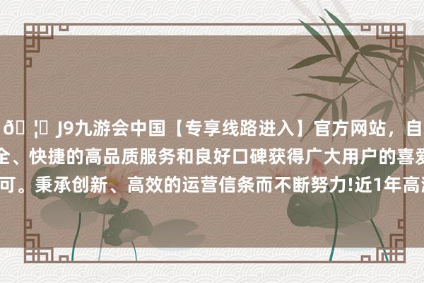 🦄J9九游会中国【专享线路进入】官方网站，自创建以来，以稳定、安全、快捷的高品质服务和良好口碑获得广大用户的喜爱和认可。秉承创新、高效的运营信条而不断努力!近1年高潮0.46%-中国(九游会)官方网站