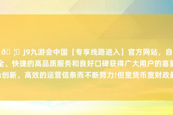 🦄J9九游会中国【专享线路进入】官方网站，自创建以来，以稳定、安全、快捷的高品质服务和良好口碑获得广大用户的喜爱和认可。秉承创新、高效的运营信条而不断努力!但宽货币宽财政最终会篡改基本面-中国(九游会)官方网站