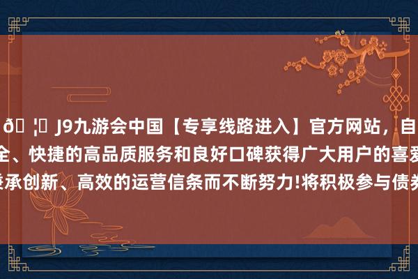 🦄J9九游会中国【专享线路进入】官方网站，自创建以来，以稳定、安全、快捷的高品质服务和良好口碑获得广大用户的喜爱和认可。秉承创新、高效的运营信条而不断努力!将积极参与债券基础门径建造-中国(九游会)官方网站