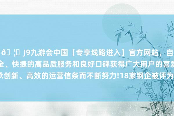 🦄J9九游会中国【专享线路进入】官方网站，自创建以来，以稳定、安全、快捷的高品质服务和良好口碑获得广大用户的喜爱和认可。秉承创新、高效的运营信条而不断努力!18家钢企被评为A+（极强）钢企-中国(九游会)官方网站