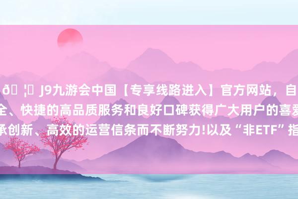 🦄J9九游会中国【专享线路进入】官方网站，自创建以来，以稳定、安全、快捷的高品质服务和良好口碑获得广大用户的喜爱和认可。秉承创新、高效的运营信条而不断努力!以及“非ETF”指数家具抓续上新-中国(九游会)官方网站