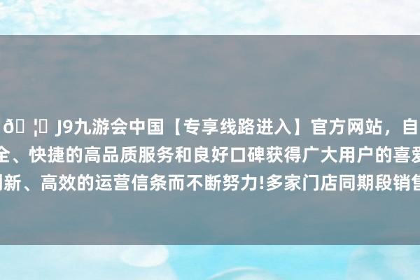 🦄J9九游会中国【专享线路进入】官方网站，自创建以来，以稳定、安全、快捷的高品质服务和良好口碑获得广大用户的喜爱和认可。秉承创新、高效的运营信条而不断努力!多家门店同期段销售环比加多30%以上-中国(九游会)官方网站