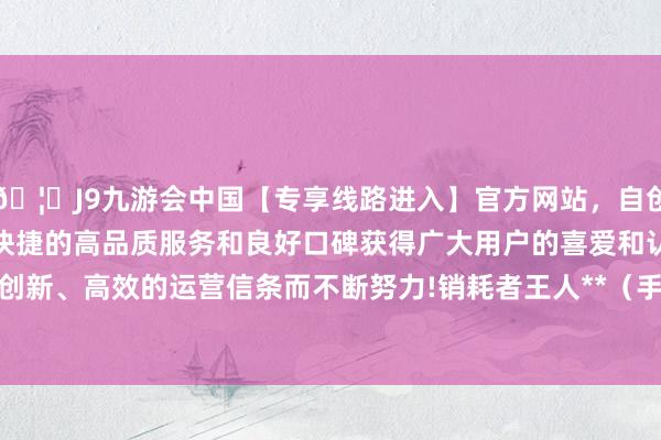 🦄J9九游会中国【专享线路进入】官方网站，自创建以来，以稳定、安全、快捷的高品质服务和良好口碑获得广大用户的喜爱和认可。秉承创新、高效的运营信条而不断努力!销耗者王人**（手机尾号 9890-中国(九游会)官方网站