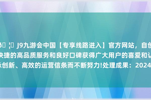 🦄J9九游会中国【专享线路进入】官方网站，自创建以来，以稳定、安全、快捷的高品质服务和良好口碑获得广大用户的喜爱和认可。秉承创新、高效的运营信条而不断努力!处理成果：2024年12月25日-中国(九游会)官方网站