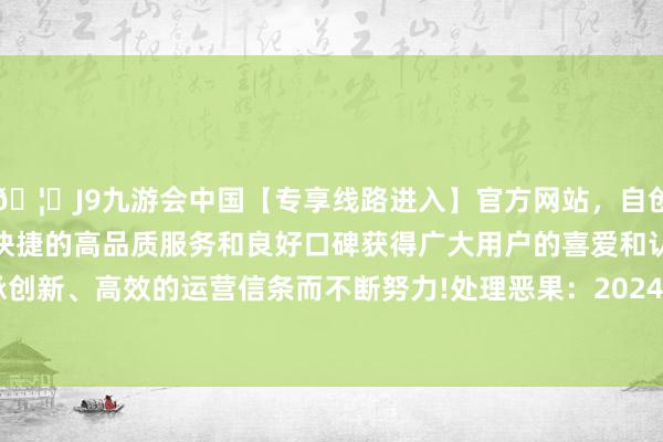 🦄J9九游会中国【专享线路进入】官方网站，自创建以来，以稳定、安全、快捷的高品质服务和良好口碑获得广大用户的喜爱和认可。秉承创新、高效的运营信条而不断努力!处理恶果：2024年12月25日-中国(九游会)官方网站