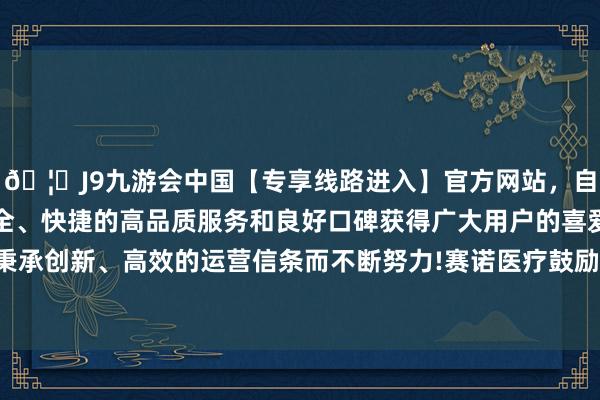 🦄J9九游会中国【专享线路进入】官方网站,自创建以来,以稳定、安全、快捷的高品质服务和良好口碑获得广大用户的喜爱和认可。秉承创新、高效的运营信条而不断努力!赛诺医疗鼓励户数10402户-中国(九游会)官方网站