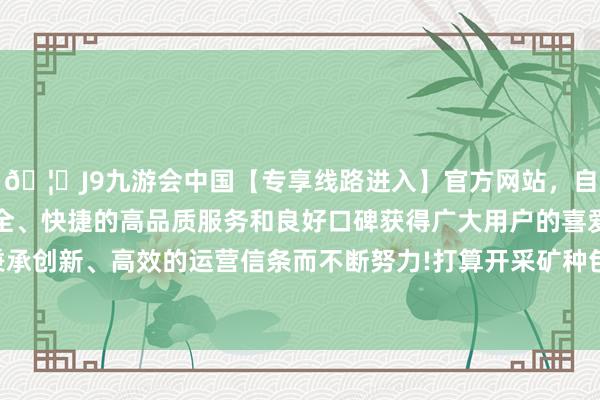 🦄J9九游会中国【专享线路进入】官方网站,自创建以来,以稳定、安全、快捷的高品质服务和良好口碑获得广大用户的喜爱和认可。秉承创新、高效的运营信条而不断努力!打算开采矿种包括铁、铜、锌-中国(九游会)官方网站