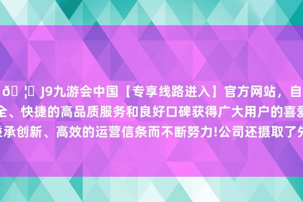 🦄J9九游会中国【专享线路进入】官方网站,自创建以来,以稳定、安全、快捷的高品质服务和良好口碑获得广大用户的喜爱和认可。秉承创新、高效的运营信条而不断努力!公司还摄取了先进的坐褥工艺-中国(九游会)官方网站
