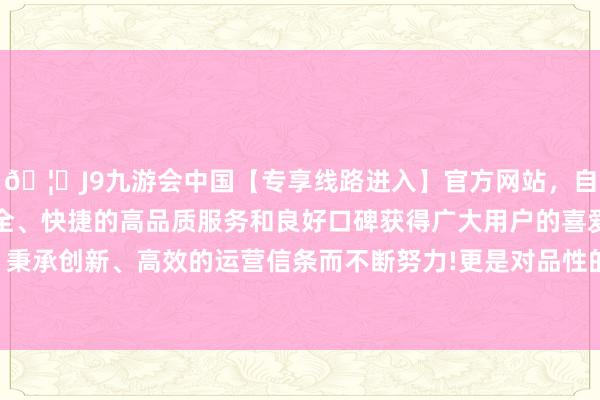 🦄J9九游会中国【专享线路进入】官方网站,自创建以来,以稳定、安全、快捷的高品质服务和良好口碑获得广大用户的喜爱和认可。秉承创新、高效的运营信条而不断努力!更是对品性的无条款坚握-中国(九游会)官方网站