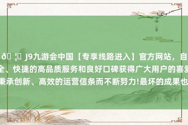 🦄J9九游会中国【专享线路进入】官方网站,自创建以来,以稳定、安全、快捷的高品质服务和良好口碑获得广大用户的喜爱和认可。秉承创新、高效的运营信条而不断努力!最坏的成果也即是丢了使命-中国(九游会)官方网站