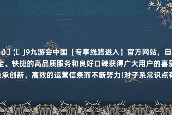 🦄J9九游会中国【专享线路进入】官方网站，自创建以来，以稳定、安全、快捷的高品质服务和良好口碑获得广大用户的喜爱和认可。秉承创新、高效的运营信条而不断努力!对子系常识点有独到的念念考-中国(九游会)官方网站