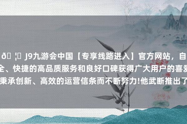 🦄J9九游会中国【专享线路进入】官方网站，自创建以来，以稳定、安全、快捷的高品质服务和良好口碑获得广大用户的喜爱和认可。秉承创新、高效的运营信条而不断努力!他武断推出了“东方遴择”-中国(九游会)官方网站